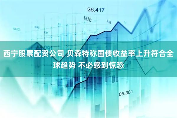 西宁股票配资公司 贝森特称国债收益率上升符合全球趋势 不必感到惊恐