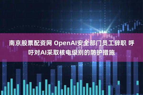 南京股票配资网 OpenAI安全部门员工辞职 呼吁对AI采取核电级别的防护措施